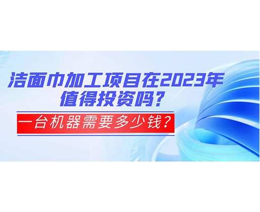潔面巾加工項目在2023年值得投資嗎？一臺機(jī)器需要多少錢？